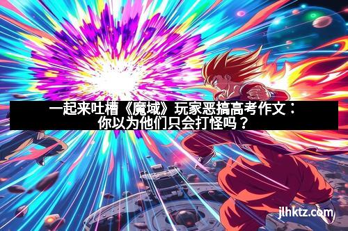 一起来吐槽《魔域》玩家恶搞高考作文：你以为他们只会打怪吗？